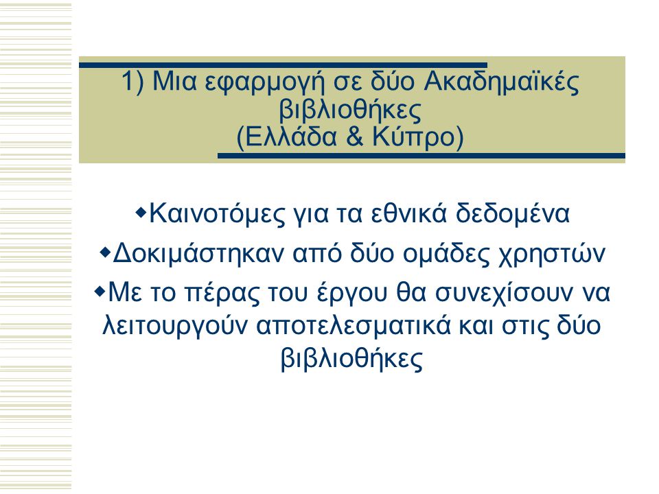 1) Μια εφαρμογή σε δύο Ακαδημαϊκές βιβλιοθήκες (Ελλάδα & Κύπρο)  Καινοτόμες για τα εθνικά δεδομένα  Δοκιμάστηκαν από δύο ομάδες χρηστών  Με το πέρας του έργου θα συνεχίσουν να λειτουργούν αποτελεσματικά και στις δύο βιβλιοθήκες