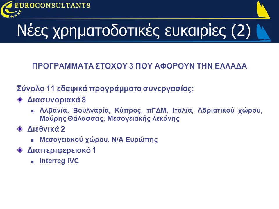 Νέες χρηματοδοτικές ευκαιρίες (2) ΠΡΟΓΡΑΜΜΑΤΑ ΣΤΟΧΟΥ 3 ΠΟΥ ΑΦΟΡΟΥΝ ΤΗΝ ΕΛΛΑΔΑ Σύνολο 11 εδαφικά προγράμματα συνεργασίας: Διασυνοριακά 8  Αλβανία, Βουλγαρία, Κύπρος, πΓΔΜ, Ιταλία, Αδριατικού χώρου, Μαύρης Θάλασσας, Μεσογειακής λεκάνης Διεθνικά 2  Μεσογειακού χώρου, Ν/Α Ευρώπης Διαπεριφερειακό 1  Interreg IVC