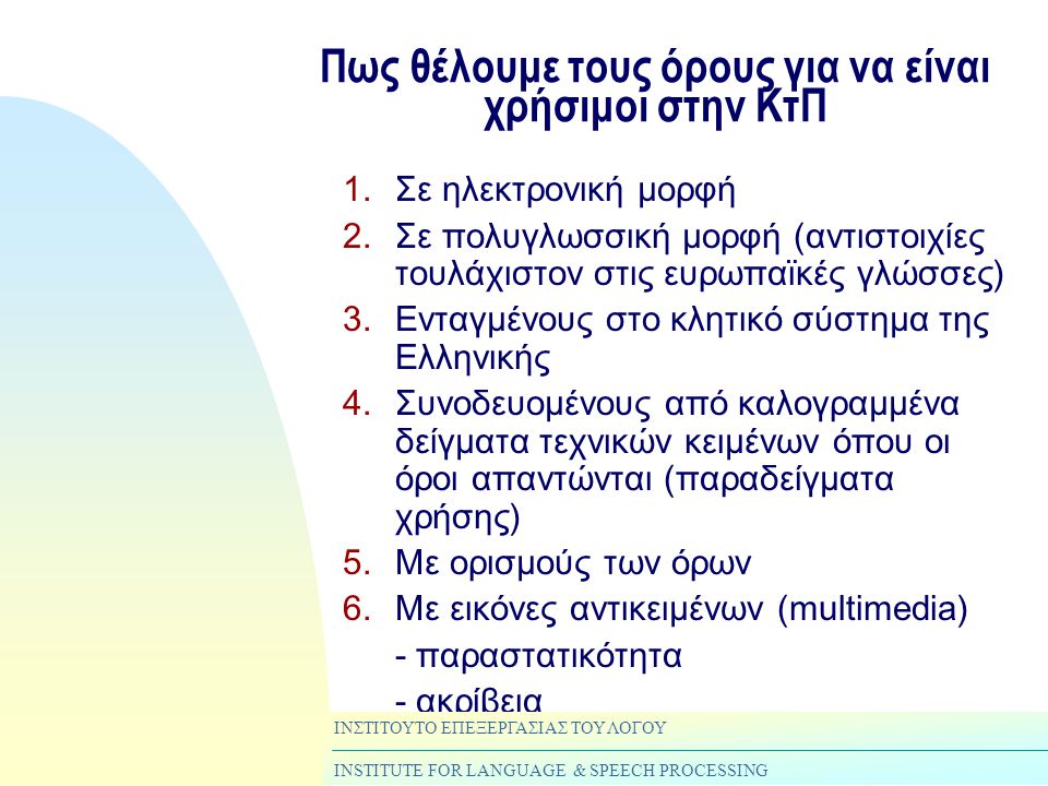 Πως θέλουμε τους όρους για να είναι χρήσιμοι στην ΚτΠ 1.Σε ηλεκτρονική μορφή 2.Σε πολυγλωσσική μορφή (αντιστοιχίες τουλάχιστον στις ευρωπαϊκές γλώσσες) 3.Ενταγμένους στο κλητικό σύστημα της Ελληνικής 4.Συνοδευομένους από καλογραμμένα δείγματα τεχνικών κειμένων όπου οι όροι απαντώνται (παραδείγματα χρήσης) 5.Με ορισμούς των όρων 6.Με εικόνες αντικειμένων (multimedia) - παραστατικότητα - ακρίβεια ΙΝΣΤΙΤΟΥΤΟ ΕΠΕΞΕΡΓΑΣΙΑΣ ΤΟΥ ΛΟΓΟΥ INSTITUTE FOR LANGUAGE & SPEECH PROCESSING