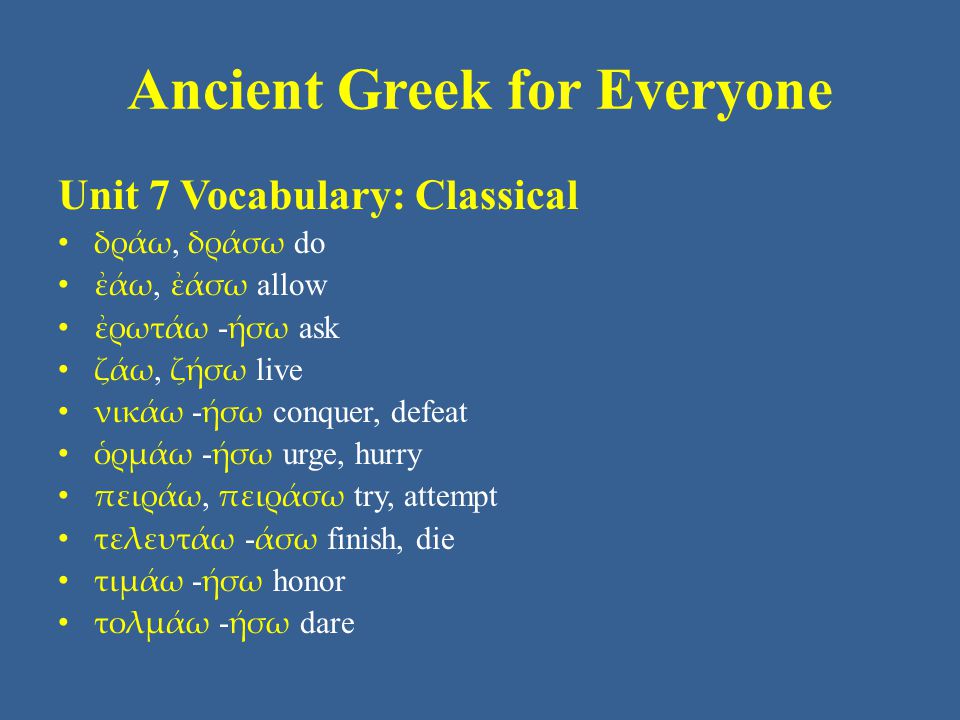 Ancient Greek for Everyone Unit 7 Vocabulary: Classical • δράω, δράσω do • ἐάω, ἐάσω allow • ἐρωτάω - ήσω ask • ζάω, ζήσω live • νικάω - ήσω conquer, defeat • ὁρμάω - ήσω urge, hurry • πειράω, πειράσω try, attempt • τελευτάω - άσω finish, die • τιμάω - ήσω honor • τολμάω - ήσω dare