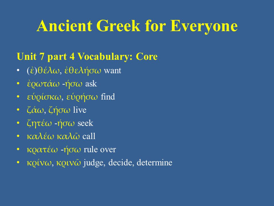 Ancient Greek for Everyone Unit 7 part 4 Vocabulary: Core • ( ἐ ) θέλω, ἐθελήσω want • ἐρωτάω - ήσω ask • εὑρίσκω, εὑρήσω find • ζάω, ζήσω live • ζητέω - ήσω seek • καλέω καλῶ call • κρατέω - ήσω rule over • κρίνω, κρινῶ judge, decide, determine