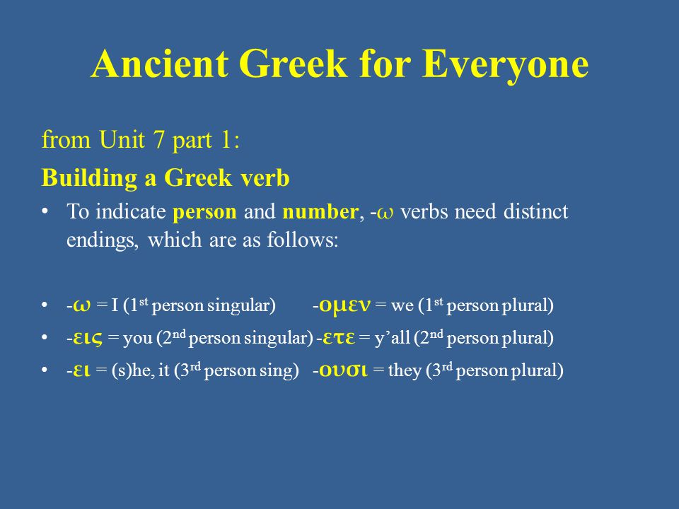 Ancient Greek for Everyone from Unit 7 part 1: Building a Greek verb • To indicate person and number, - ω verbs need distinct endings, which are as follows: • - ω = I (1 st person singular) - ομεν = we (1 st person plural) • - εις = you (2 nd person singular) - ετε = y’all (2 nd person plural) • - ει = (s)he, it (3 rd person sing) - ουσι = they (3 rd person plural)