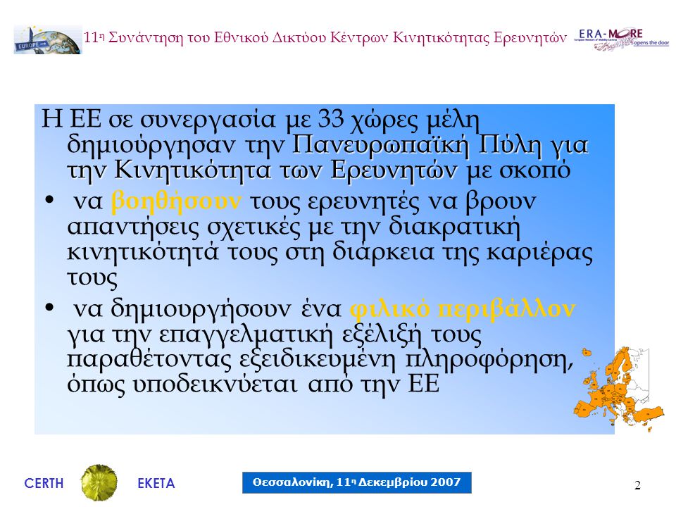 CERTH Θεσσαλονίκη, 11 η Δεκεμβρίου 2007 ΕΚΕΤΑ 11 η Συνάντηση του Εθνικού Δικτύου Κέντρων Κινητικότητας Ερευνητών 2 Πανευρωπαϊκή Πύλη για την Κινητικότητα των Ερευνητών Η ΕΕ σε συνεργασία με 33 χώρες μέλη δημιούργησαν την Πανευρωπαϊκή Πύλη για την Κινητικότητα των Ερευνητών με σκοπό • να βοηθήσουν τους ερευνητές να βρουν απαντήσεις σχετικές με την διακρατική κινητικότητά τους στη διάρκεια της καριέρας τους • να δημιουργήσουν ένα φιλικό περιβάλλον για την επαγγελματική εξέλιξή τους παραθέτοντας εξειδικευμένη πληροφόρηση, όπως υποδεικνύεται από την ΕΕ