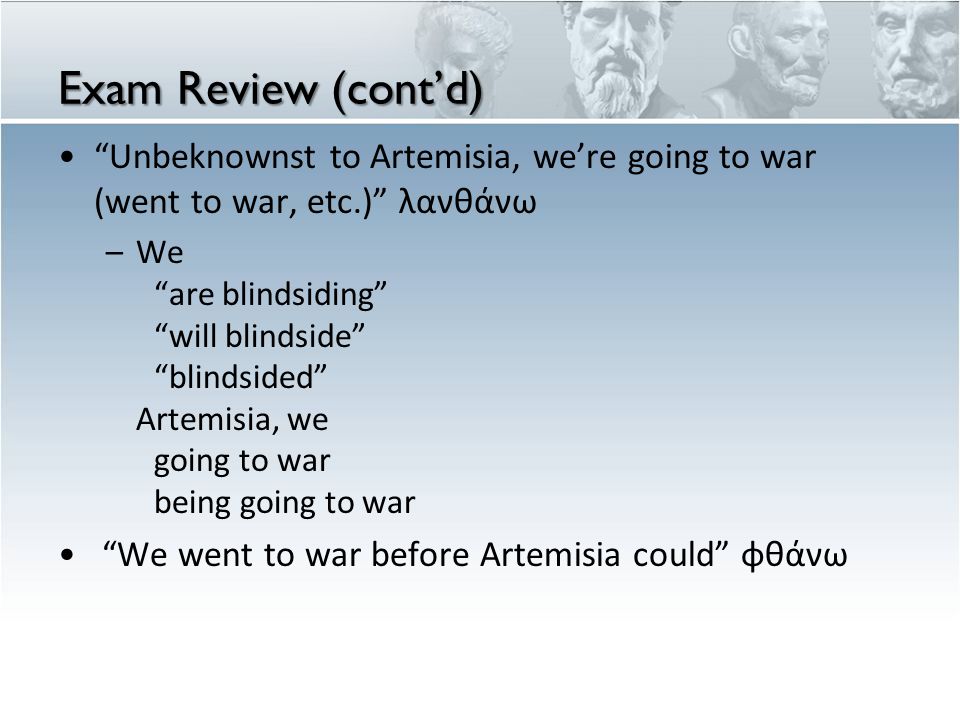 Exam Review (cont’d) Unbeknownst to Artemisia, we’re going to war (went to war, etc.) λανθάνω –We are blindsiding will blindside blindsided Artemisia, we going to war being going to war We went to war before Artemisia could φθάνω