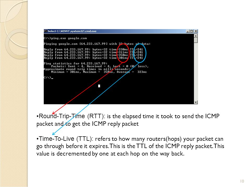 10 Round-Trip-Time (RTT): is the elapsed time it took to send the ICMP packet and to get the ICMP reply packet Time-To-Live (TTL): refers to how many routers(hops) your packet can go through before it expires.