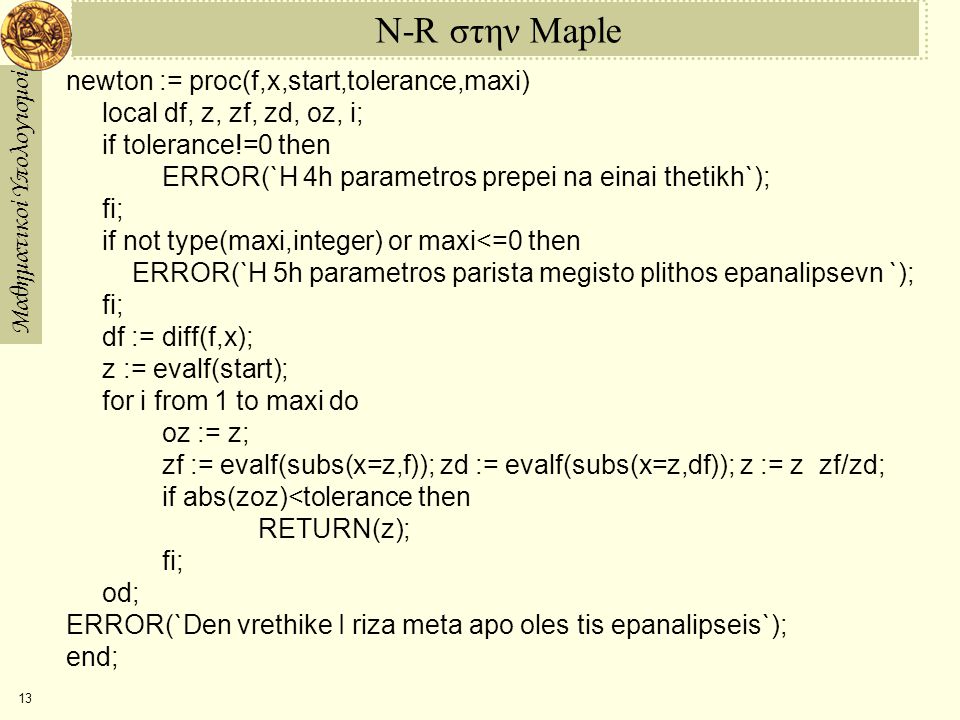 Μαθηματικοί Υπολογισμοί 13 N-R στην Maple newton := proc(f,x,start,tolerance,maxi) local df, z, zf, zd, oz, i; if tolerance!=0 then ERROR(`H 4h parametros prepei na einai thetikh`); fi; if not type(maxi,integer) or maxi<=0 then ERROR(`H 5h parametros parista megisto plithos epanalipsevn `); fi; df := diff(f,x); z := evalf(start); for i from 1 to maxi do oz := z; zf := evalf(subs(x=z,f)); zd := evalf(subs(x=z,df)); z := z ­ zf/zd; if abs(z­oz)<tolerance then RETURN(z); fi; od; ERROR(`Den vrethike I riza meta apo oles tis epanalipseis`); end;