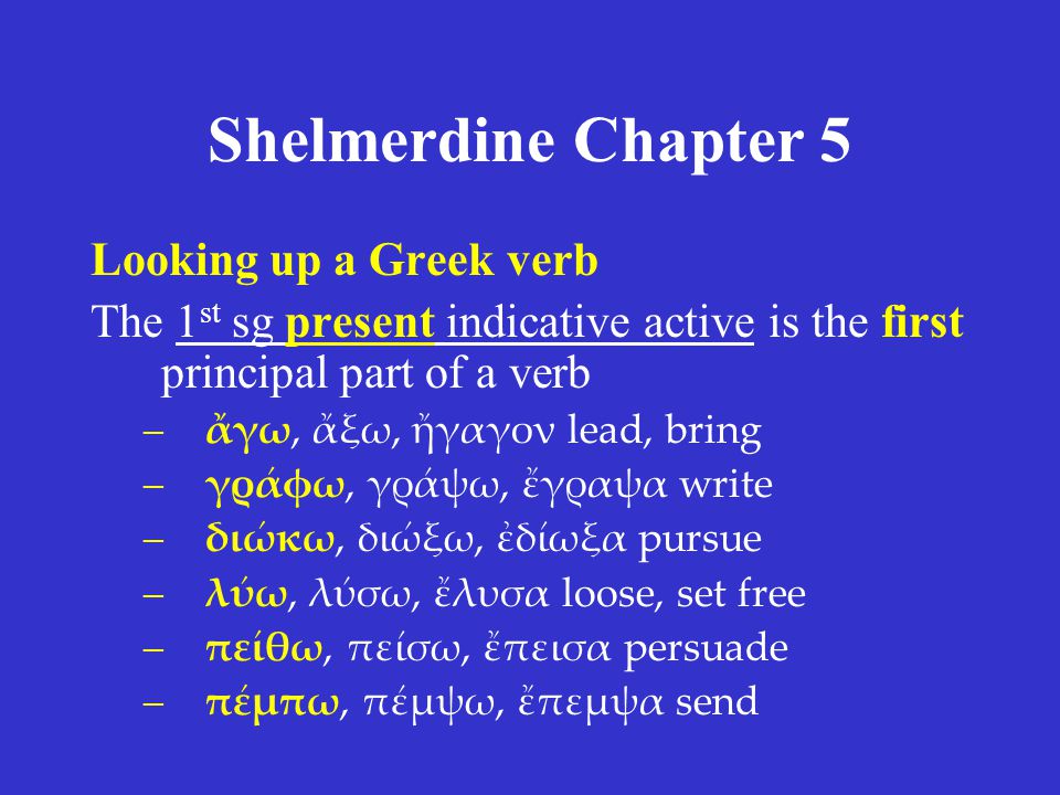 Shelmerdine Chapter 5 Looking up a Greek verb The 1 st sg present indicative active is the first principal part of a verb –ἄγω, ἄξω, ἤγαγον lead, bring –γράφω, γράψω, ἔγραψα write –διώκω, διώξω, ἐδίωξα pursue –λύω, λύσω, ἔλυσα loose, set free –πείθω, πείσω, ἔπεισα persuade –πέμπω, πέμψω, ἔπεμψα send