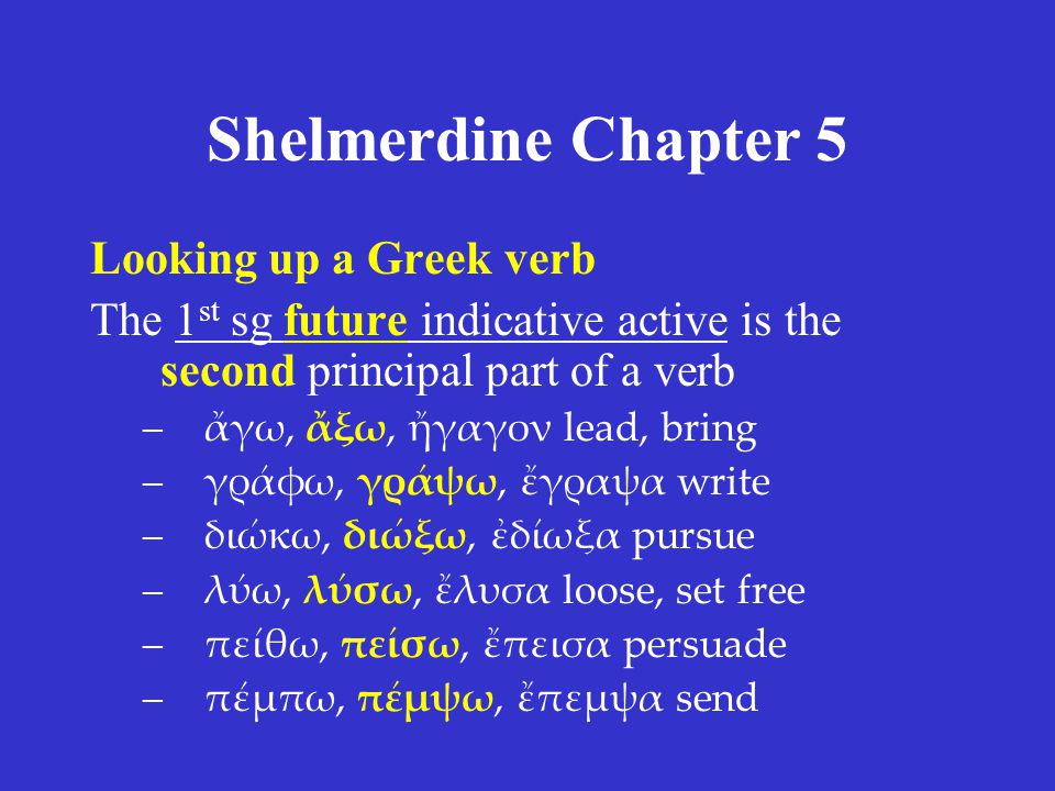 Shelmerdine Chapter 5 Looking up a Greek verb The 1 st sg future indicative active is the second principal part of a verb –ἄγω, ἄξω, ἤγαγον lead, bring –γράφω, γράψω, ἔγραψα write –διώκω, διώξω, ἐδίωξα pursue –λύω, λύσω, ἔλυσα loose, set free –πείθω, πείσω, ἔπεισα persuade –πέμπω, πέμψω, ἔπεμψα send