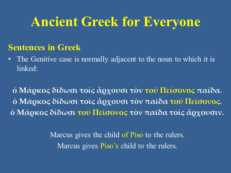 Ancient Greek for Everyone Sentences in Greek The Genitive case is normally adjacent to the noun to which it is linked: ὁ Μάρκος δίδωσι τοῖς ἄρχουσι τὸν τοῦ Πείσονος παῖδα.