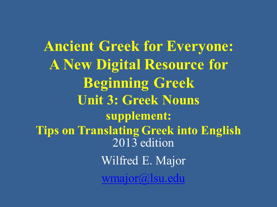 Ancient Greek for Everyone: A New Digital Resource for Beginning Greek Unit 3: Greek Nouns supplement: Tips on Translating Greek into English 2013 edition Wilfred E.