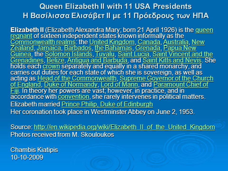 Queen Elizabeth II with 11 USA Presidents Η Βασίλισσα Ελισάβετ ΙΙ με 11 Πρόεδρους των ΗΠΑ Elizabeth II (Elizabeth Alexandra Mary; born 21 April 1926) is the queen regnant of sixteen independent states known informally as the Commonwealth realms: the United Kingdom, Canada, Australia, New Zealand, Jamaica, Barbados, the Bahamas, Grenada, Papua New Guinea, the Solomon Islands, Tuvalu, Saint Lucia, Saint Vincent and the Grenadines, Belize, Antigua and Barbuda, and Saint Kitts and Nevis.