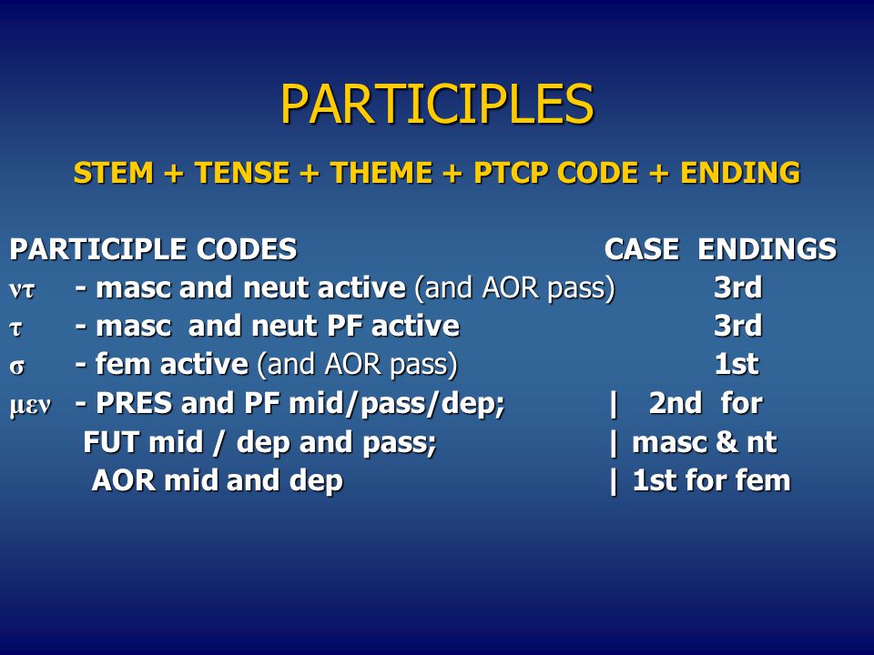 PARTICIPLES STEM + TENSE + THEME + PTCP CODE + ENDING PARTICIPLE CODESCASE ENDINGS ντ - masc and neut active (and AOR pass)3rd τ - masc and neut PF active3rd σ - fem active (and AOR pass)1st μεν - PRES and PF mid/pass/dep;| 2nd for FUT mid / dep and pass;| masc & nt FUT mid / dep and pass;| masc & nt AOR mid and dep| 1st for fem AOR mid and dep| 1st for fem