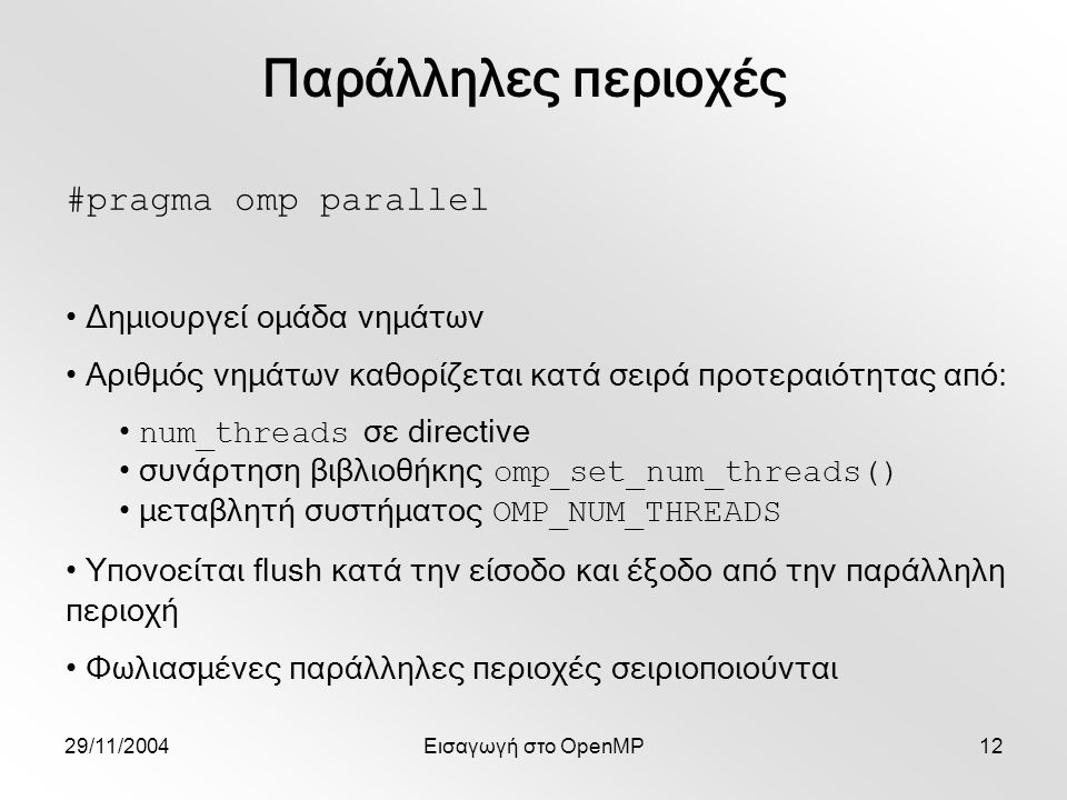 29/11/2004Εισαγωγή στο OpenMP12 #pragma omp parallel Δημιουργεί ομάδα νημάτων Αριθμός νημάτων καθορίζεται κατά σειρά προτεραιότητας από: num_threads σε directive συνάρτηση βιβλιοθήκης omp_set_num_threads() μεταβλητή συστήματος OMP_NUM_THREADS Υπονοείται flush κατά την είσοδο και έξοδο από την παράλληλη περιοχή Φωλιασμένες παράλληλες περιοχές σειριοποιούνται Παράλληλες περιοχές
