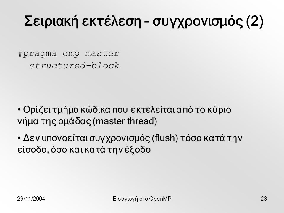 29/11/2004Εισαγωγή στο OpenMP23 #pragma omp master structured-block Ορίζει τμήμα κώδικα που εκτελείται από το κύριο νήμα της ομάδας (master thread) Δεν υπονοείται συγχρονισμός (flush) τόσο κατά την είσοδο, όσο και κατά την έξοδο Σειριακή εκτέλεση – συγχρονισμός (2)