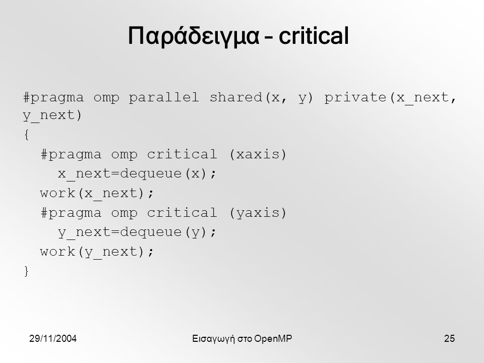 29/11/2004Εισαγωγή στο OpenMP25 #pragma omp parallel shared(x, y) private(x_next, y_next) { #pragma omp critical (xaxis) x_next=dequeue(x); work(x_next); #pragma omp critical (yaxis) y_next=dequeue(y); work(y_next); } Παράδειγμα – critical