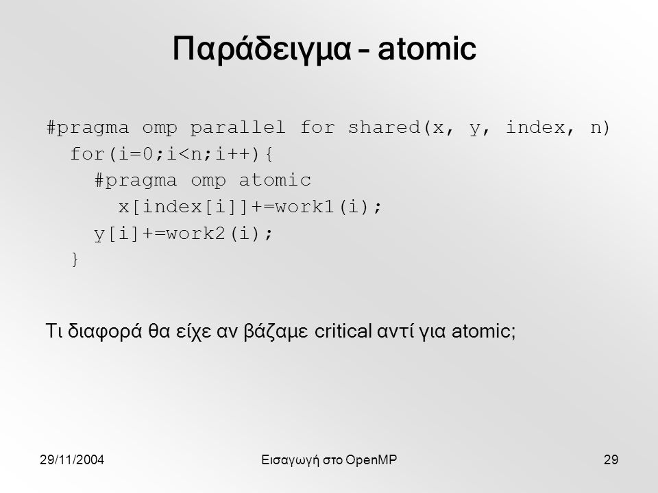 29/11/2004Εισαγωγή στο OpenMP29 #pragma omp parallel for shared(x, y, index, n) for(i=0;i<n;i++){ #pragma omp atomic x[index[i]]+=work1(i); y[i]+=work2(i); } Παράδειγμα – atomic Τι διαφορά θα είχε αν βάζαμε critical αντί για atomic;