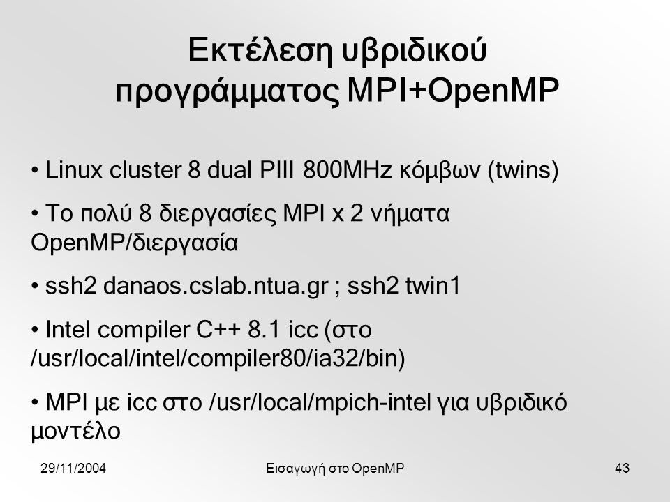 29/11/2004Εισαγωγή στο OpenMP43 Εκτέλεση υβριδικού προγράμματος MPI+OpenMP Linux cluster 8 dual PIII 800MHz κόμβων (twins) Το πολύ 8 διεργασίες MPI x 2 νήματα OpenMP/διεργασία ssh2 danaos.cslab.ntua.gr ; ssh2 twin1 Intel compiler C icc (στο /usr/local/intel/compiler80/ia32/bin) MPI με icc στο /usr/local/mpich-intel για υβριδικό μοντέλο