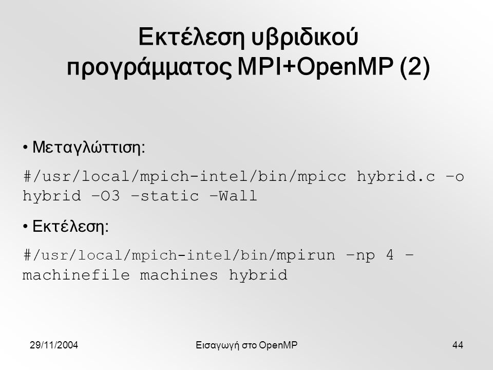 29/11/2004Εισαγωγή στο OpenMP44 Εκτέλεση υβριδικού προγράμματος MPI+OpenMP (2) Μεταγλώττιση: #/usr/local/mpich-intel/bin/mpicc hybrid.c –o hybrid –O3 –static –Wall Εκτέλεση: # /usr/local/mpich-intel/bin/ mpirun –np 4 – machinefile machines hybrid
