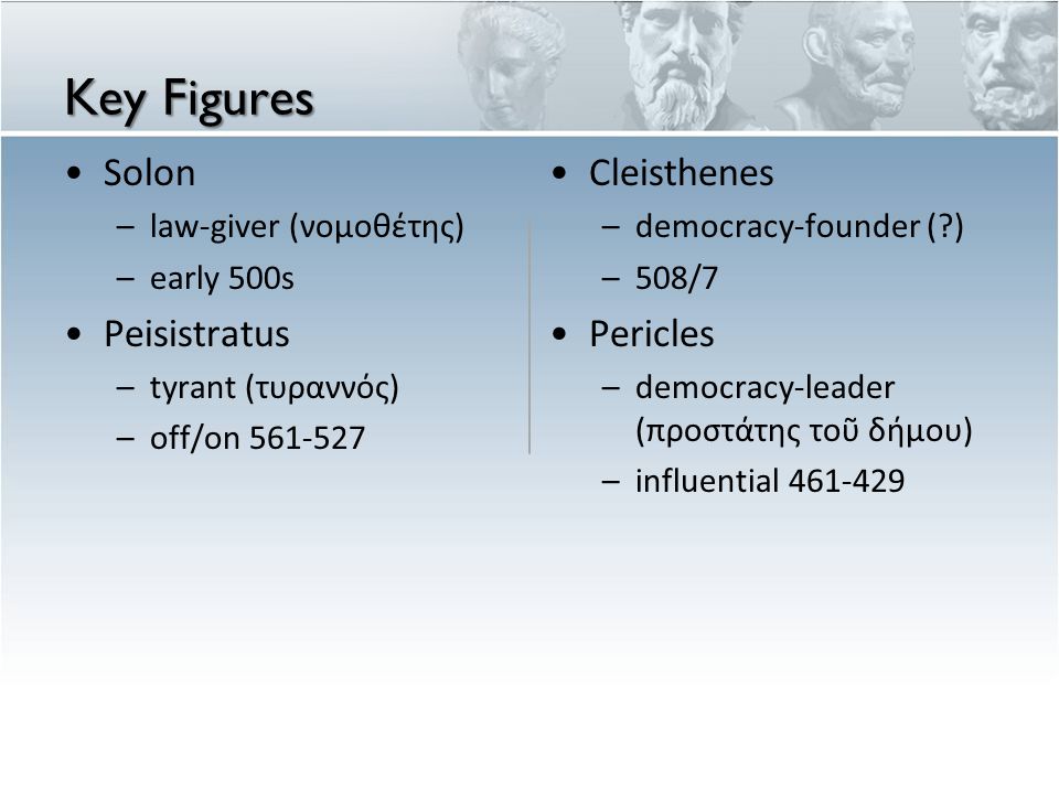 Key Figures Solon –law-giver (νομοθέτης) –early 500s Peisistratus –tyrant (τυραννός) –off/on Cleisthenes – democracy-founder ( ) – 508/7 Pericles – democracy-leader (π ροστ ά της το ῦ δ ή μου ) – influential