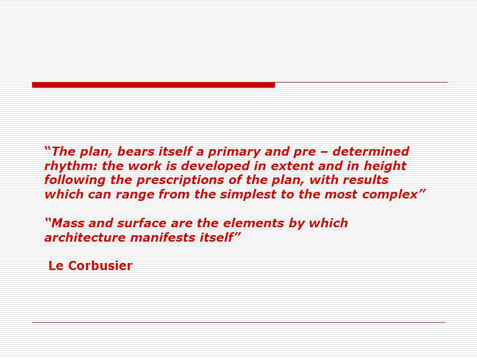 The plan, bears itself a primary and pre – determined rhythm: the work is developed in extent and in height following the prescriptions of the plan, with results which can range from the simplest to the most complex Mass and surface are the elements by which architecture manifests itself Le Corbusier