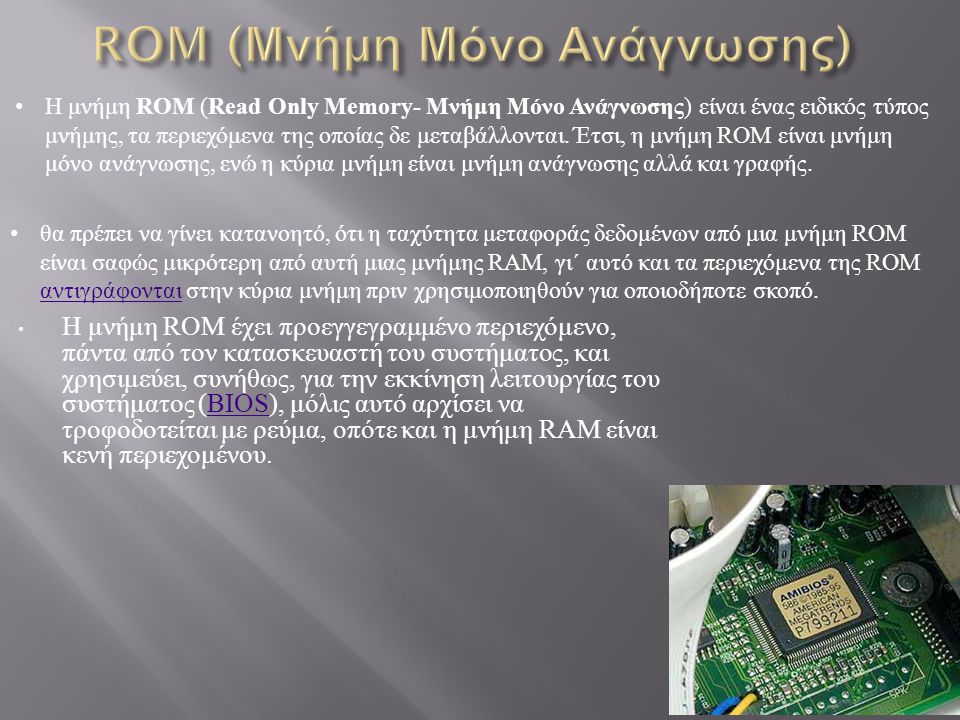 Η μνήμη ROM έχει προεγγεγραμμένο περιεχόμενο, πάντα από τον κατασκευαστή του συστήματος, και χρησιμεύει, συνήθως, για την εκκίνηση λειτουργίας του συστήματος (BIOS), μόλις αυτό αρχίσει να τροφοδοτείται με ρεύμα, οπότε και η μνήμη RAM είναι κενή περιεχομένου.BIOS Η μνήμη ROM ( Read Only Memory- Μνήμη Μόνο Ανάγνωσης ) είναι ένας ειδικός τύπος μνήμης, τα περιεχόμενα της οποίας δε μεταβάλλονται.