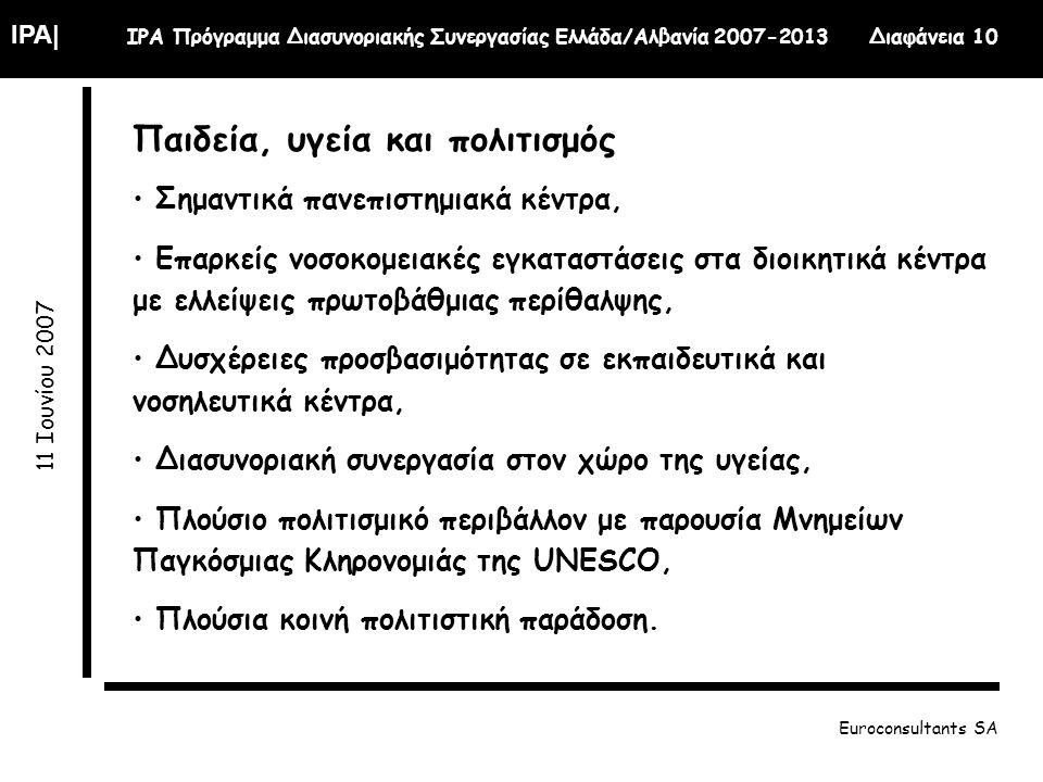 IPA| IPA Πρόγραμμα Διασυνοριακής Συνεργασίας Ελλάδα/Αλβανία Διαφάνεια Ιουνίου 2007 Euroconsultants SA Παιδεία, υγεία και πολιτισμός Σημαντικά πανεπιστημιακά κέντρα, Επαρκείς νοσοκομειακές εγκαταστάσεις στα διοικητικά κέντρα με ελλείψεις πρωτοβάθμιας περίθαλψης, Δυσχέρειες προσβασιμότητας σε εκπαιδευτικά και νοσηλευτικά κέντρα, Διασυνοριακή συνεργασία στον χώρο της υγείας, Πλούσιο πολιτισμικό περιβάλλον με παρουσία Μνημείων Παγκόσμιας Κληρονομιάς της UNESCO, Πλούσια κοινή πολιτιστική παράδοση.