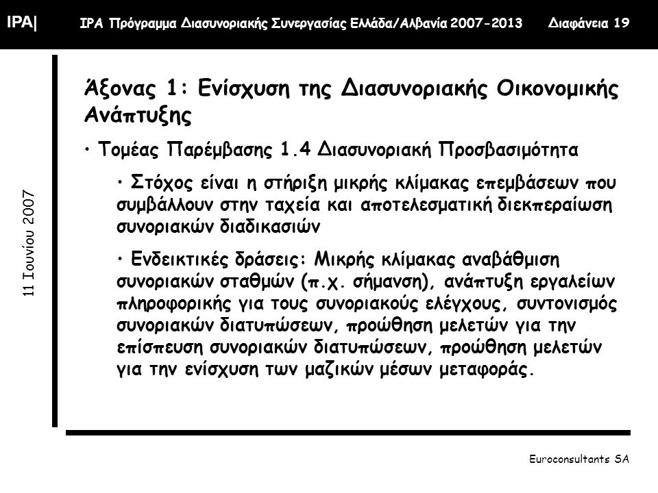 IPA| IPA Πρόγραμμα Διασυνοριακής Συνεργασίας Ελλάδα/Αλβανία Διαφάνεια Ιουνίου 2007 Euroconsultants SA Άξονας 1: Ενίσχυση της Διασυνοριακής Οικονομικής Ανάπτυξης Τομέας Παρέμβασης 1.4 Διασυνοριακή Προσβασιμότητα Στόχος είναι η στήριξη μικρής κλίμακας επεμβάσεων που συμβάλλουν στην ταχεία και αποτελεσματική διεκπεραίωση συνοριακών διαδικασιών Ενδεικτικές δράσεις: Μικρής κλίμακας αναβάθμιση συνοριακών σταθμών (π.χ.