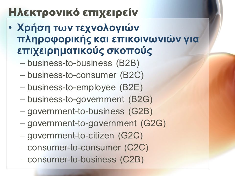 Ηλεκτρονικό επιχειρείν Χρήση των τεχνολογιών πληροφορικής και επικοινωνιών για επιχειρηματικούς σκοπούς –business-to-business (B2B) –business-to-consumer (B2C) –business-to-employee (B2E) –business-to-government (B2G) –government-to-business (G2B) –government-to-government (G2G) –government-to-citizen (G2C) –consumer-to-consumer (C2C) –consumer-to-business (C2B)