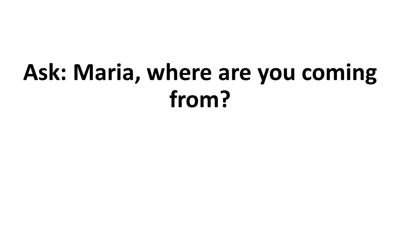 Ask: Maria, where are you coming from