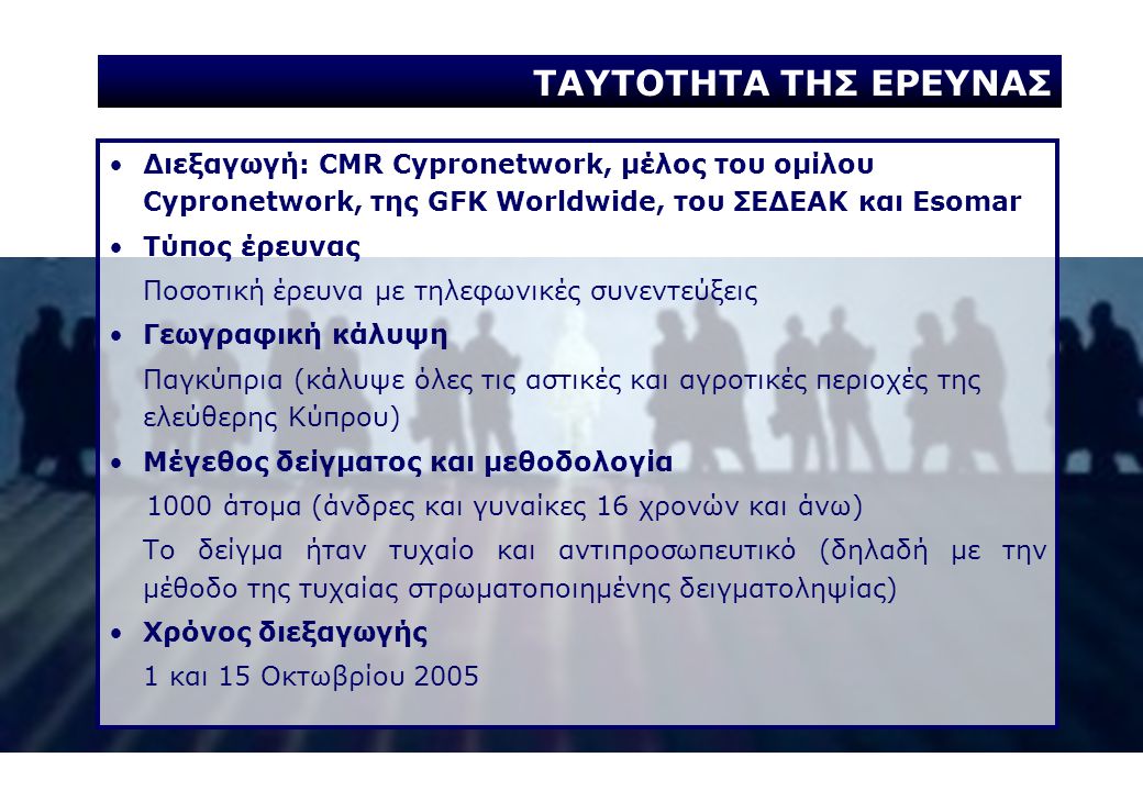 Διεξαγωγή: CMR Cypronetwork, μέλος του ομίλου Cypronetwork, της GFK Worldwide, του ΣΕΔΕΑΚ και Esomar Τύπος έρευνας Ποσοτική έρευνα με τηλεφωνικές συνεντεύξεις Γεωγραφική κάλυψη Παγκύπρια (κάλυψε όλες τις αστικές και αγροτικές περιοχές της ελεύθερης Κύπρου) Μέγεθος δείγματος και μεθοδολογία 1000 άτομα (άνδρες και γυναίκες 16 χρονών και άνω) Το δείγμα ήταν τυχαίο και αντιπροσωπευτικό (δηλαδή με την μέθοδο της τυχαίας στρωματοποιημένης δειγματοληψίας) Χρόνος διεξαγωγής 1 και 15 Οκτωβρίου 2005 ΤΑΥΤΟΤΗΤΑ ΤΗΣ ΕΡΕΥΝΑΣ