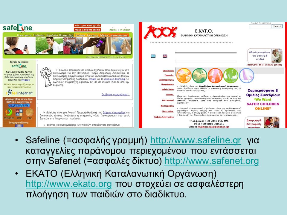 Safeline (=ασφαλής γραμμή)   για καταγγελίες παράνομου περιεχομένου που εντάσσεται στην Safenet (=ασφαλές δίκτυο)   ΕΚΑΤΟ (Ελληνική Καταλανωτική Οργάνωση)   που στοχεύει σε ασφαλέστερη πλοήγηση των παιδιών στο διαδίκτυο.