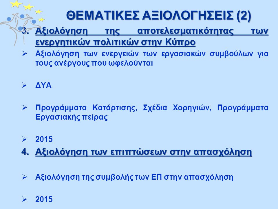 ΘΕΜΑΤΙΚΕΣ ΑΞΙΟΛΟΓΗΣΕΙΣ (2) 3.Αξιολόγηση της αποτελεσματικότητας των ενεργητικών πολιτικών στην Κύπρο  Αξιολόγηση των ενεργειών των εργασιακών συμβούλων για τους ανέργους που ωφελούνται  ΔΥΑ  Προγράμματα Κατάρτισης, Σχέδια Χορηγιών, Προγράμματα Εργασιακής πείρας  Αξιολόγηση των επιπτώσεων στην απασχόληση  Αξιολόγηση της συμβολής των ΕΠ στην απασχόληση  2015