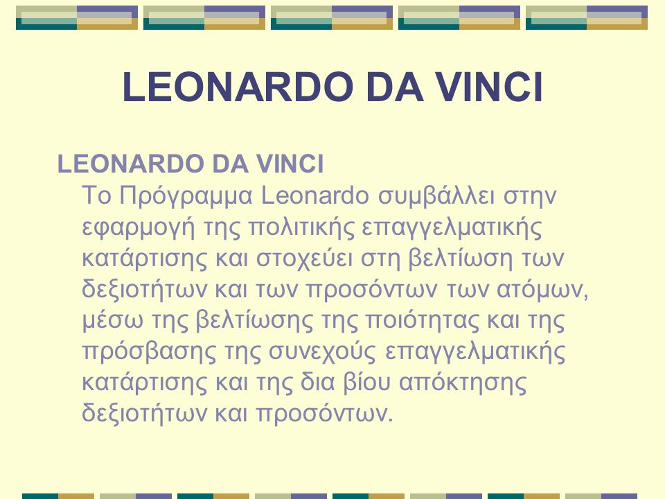 LEONARDO DA VINCI LEONARDO DA VINCI Το Πρόγραμμα Leonardo συμβάλλει στην εφαρμογή της πολιτικής επαγγελματικής κατάρτισης και στοχεύει στη βελτίωση των δεξιοτήτων και των προσόντων των ατόμων, μέσω της βελτίωσης της ποιότητας και της πρόσβασης της συνεχούς επαγγελματικής κατάρτισης και της δια βίου απόκτησης δεξιοτήτων και προσόντων.