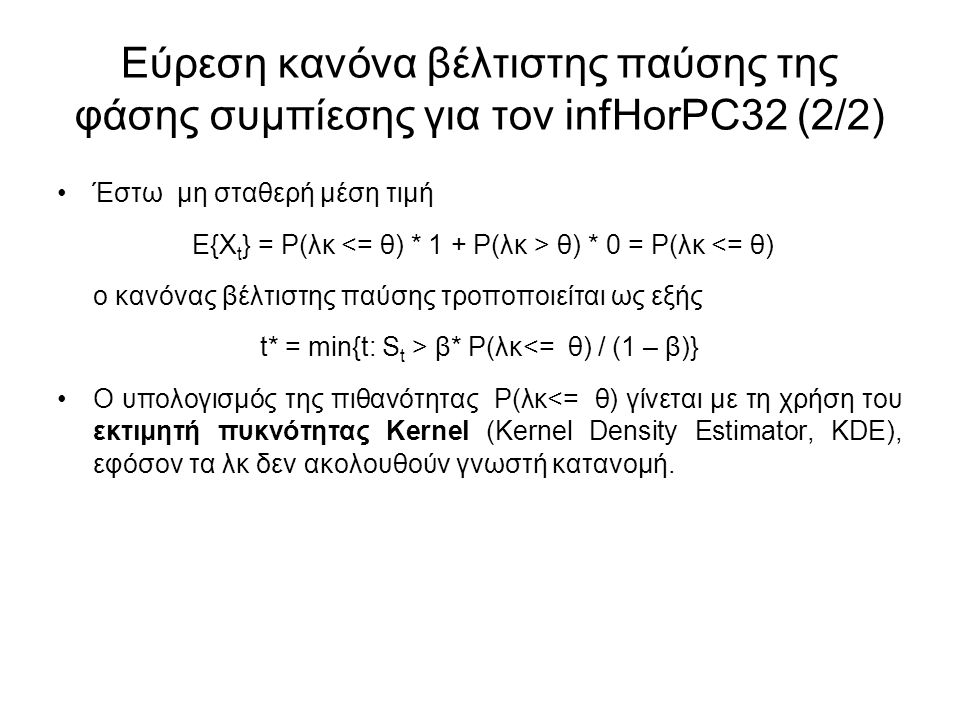 Εύρεση κανόνα βέλτιστης παύσης της φάσης συμπίεσης για τον infHorPC32 (2/2) Έστω μη σταθερή μέση τιμή Ε{Χ t } = P(λκ θ) * 0 = P(λκ <= θ) ο κανόνας βέλτιστης παύσης τροποποιείται ως εξής t* = min{t: S t > β* P(λκ<= θ) / (1 – β)} Ο υπολογισμός της πιθανότητας P(λκ<= θ) γίνεται με τη χρήση του εκτιμητή πυκνότητας Kernel (Kernel Density Estimator, KDE), εφόσον τα λκ δεν ακολουθούν γνωστή κατανομή.