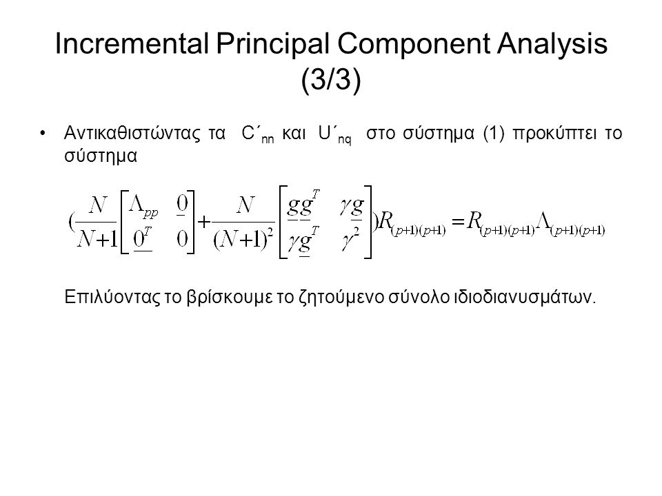 Incremental Principal Component Analysis (3/3) Αντικαθιστώντας τα C΄ nn και U΄ nq στο σύστημα (1) προκύπτει το σύστημα Επιλύοντας το βρίσκουμε το ζητούμενο σύνολο ιδιοδιανυσμάτων.