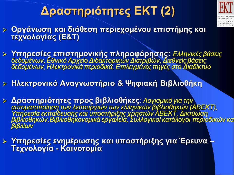 Δραστηριότητες ΕΚΤ (2)  Οργάνωση και διάθεση περιεχομένου επιστήμης και τεχνολογίας (Ε&Τ)  Υπηρεσίες επιστημονικής πληροφόρησης: Ελληνικές βάσεις δεδομένων, Εθνικό Αρχείο Διδακτορικών Διατριβών, Διεθνείς βάσεις δεδομένων, Ηλεκτρονικά περιοδικά, Επιλεγμένες πηγές στο Διαδίκτυο  Ηλεκτρονικό Αναγνωστήριο & Ψηφιακή Βιβλιοθήκη  Δραστηριότητες προς βιβλιοθήκες: Λογισμικό για την αυτοματοποίηση των λειτουργιών των ελληνικών βιβλιοθηκών (ΑΒΕΚΤ), Υπηρεσία εκπαίδευσης και υποστήριξης χρηστών ΑΒΕΚΤ, Δικτύωση βιβλιοθηκών,Βιβλιοθηκονομικά εργαλεία, Συλλογικοί κατάλογοι περιοδικών και βιβλίων  Υπηρεσίες ενημέρωσης και υποστήριξης για Έρευνα – Τεχνολογία - Καινοτομία