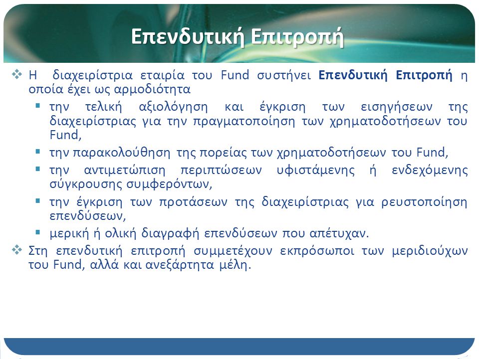 Επενδυτική Επιτροπή  H διαχειρίστρια εταιρία του Fund συστήνει Επενδυτική Επιτροπή η οποία έχει ως αρμοδιότητα  την τελική αξιολόγηση και έγκριση των εισηγήσεων της διαχειρίστριας για την πραγματοποίηση των χρηματοδοτήσεων του Fund,  την παρακολούθηση της πορείας των χρηματοδοτήσεων του Fund,  την αντιμετώπιση περιπτώσεων υφιστάμενης ή ενδεχόμενης σύγκρουσης συμφερόντων,  την έγκριση των προτάσεων της διαχειρίστριας για ρευστοποίηση επενδύσεων,  μερική ή ολική διαγραφή επενδύσεων που απέτυχαν.