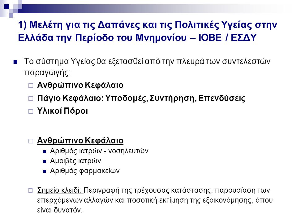 1) Μελέτη για τις Δαπάνες και τις Πολιτικές Υγείας στην Ελλάδα την Περίοδο του Μνημονίου – ΙΟΒΕ / ΕΣΔΥ Το σύστημα Υγείας θα εξετασθεί από την πλευρά των συντελεστών παραγωγής:  Ανθρώπινο Κεφάλαιο  Πάγιο Κεφάλαιο: Υποδομές, Συντήρηση, Επενδύσεις  Υλικοί Πόροι  Ανθρώπινο Κεφάλαιο Αριθμός ιατρών - νοσηλευτών Αμοιβές ιατρών Αριθμός φαρμακείων  Σημείο κλειδί: Περιγραφή της τρέχουσας κατάστασης, παρουσίαση των επερχόμενων αλλαγών και ποσοτική εκτίμηση της εξοικονόμησης, όπου είναι δυνατόν.