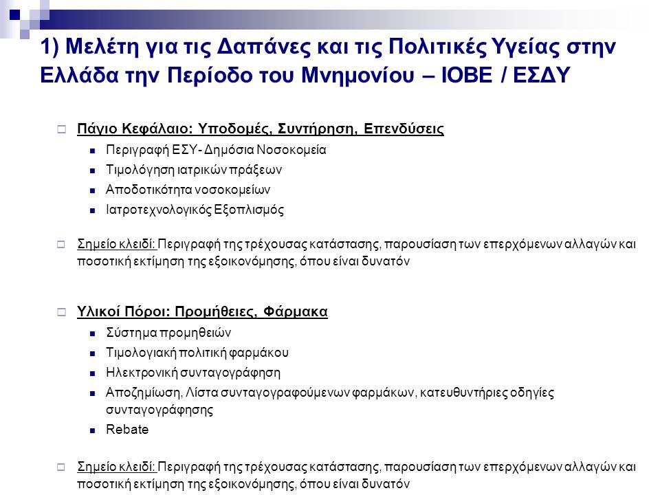 1) Μελέτη για τις Δαπάνες και τις Πολιτικές Υγείας στην Ελλάδα την Περίοδο του Μνημονίου – ΙΟΒΕ / ΕΣΔΥ  Πάγιο Κεφάλαιο: Υποδομές, Συντήρηση, Επενδύσεις Περιγραφή ΕΣΥ- Δημόσια Νοσοκομεία Τιμολόγηση ιατρικών πράξεων Αποδοτικότητα νοσοκομείων Ιατροτεχνολογικός Εξοπλισμός  Σημείο κλειδί: Περιγραφή της τρέχουσας κατάστασης, παρουσίαση των επερχόμενων αλλαγών και ποσοτική εκτίμηση της εξοικονόμησης, όπου είναι δυνατόν  Υλικοί Πόροι: Προμήθειες, Φάρμακα Σύστημα προμηθειών Τιμολογιακή πολιτική φαρμάκου Ηλεκτρονική συνταγογράφηση Αποζημίωση, Λίστα συνταγογραφούμενων φαρμάκων, κατευθυντήριες οδηγίες συνταγογράφησης Rebate  Σημείο κλειδί: Περιγραφή της τρέχουσας κατάστασης, παρουσίαση των επερχόμενων αλλαγών και ποσοτική εκτίμηση της εξοικονόμησης, όπου είναι δυνατόν