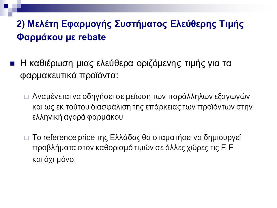 2) Μελέτη Εφαρμογής Συστήματος Ελεύθερης Τιμής Φαρμάκου με rebate Η καθιέρωση μιας ελεύθερα οριζόμενης τιμής για τα φαρμακευτικά προϊόντα:  Αναμένεται να οδηγήσει σε μείωση των παράλληλων εξαγωγών και ως εκ τούτου διασφάλιση της επάρκειας των προϊόντων στην ελληνική αγορά φαρμάκου  Το reference price της Ελλάδας θα σταματήσει να δημιουργεί προβλήματα στον καθορισμό τιμών σε άλλες χώρες τις Ε.Ε.