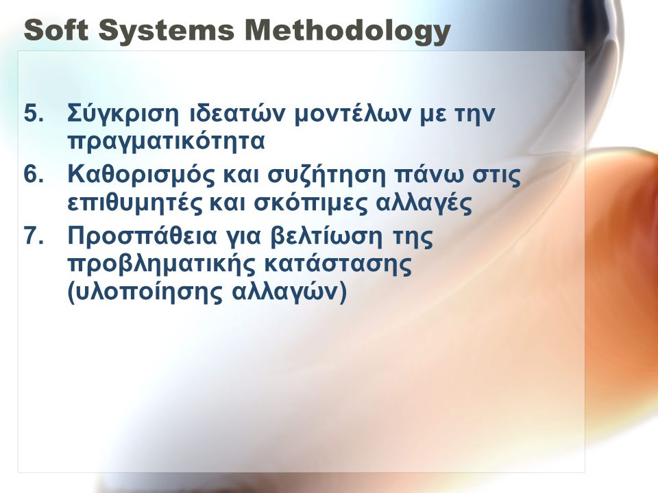 Soft Systems Methodology 5.Σύγκριση ιδεατών μοντέλων με την πραγματικότητα 6.Καθορισμός και συζήτηση πάνω στις επιθυμητές και σκόπιμες αλλαγές 7.Προσπάθεια για βελτίωση της προβληματικής κατάστασης (υλοποίησης αλλαγών)