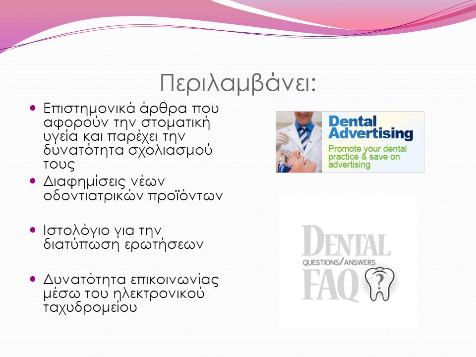 Περιλαμβάνει: Επιστημονικά άρθρα που αφορούν την στοματική υγεία και παρέχει την δυνατότητα σχολιασμού τους Διαφημίσεις νέων οδοντιατρικών προϊόντων Ιστολόγιο για την διατύπωση ερωτήσεων Δυνατότητα επικοινωνίας μέσω του ηλεκτρονικού ταχυδρομείου