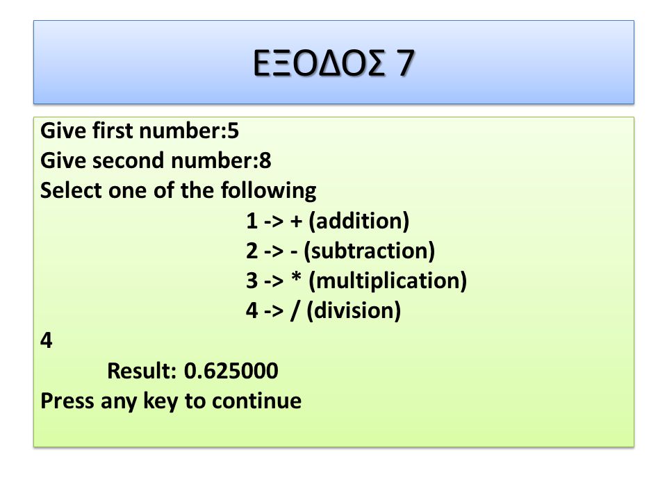 ΕΞΟΔΟΣ 7 Give first number:5 Give second number:8 Select one of the following 1 -> + (addition) 2 -> - (subtraction) 3 -> * (multiplication) 4 -> / (division) 4 Result: Press any key to continue Give first number:5 Give second number:8 Select one of the following 1 -> + (addition) 2 -> - (subtraction) 3 -> * (multiplication) 4 -> / (division) 4 Result: Press any key to continue