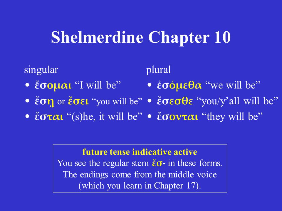 Shelmerdine Chapter 10 singular ἔσομαι I will be ἔσῃ or ἔσει you will be ἔσται (s)he, it will be plural ἐσόμεθα we will be ἔσεσθε you/y’all will be ἔσονται they will be future tense indicative active You see the regular stem ἔσ- in these forms.