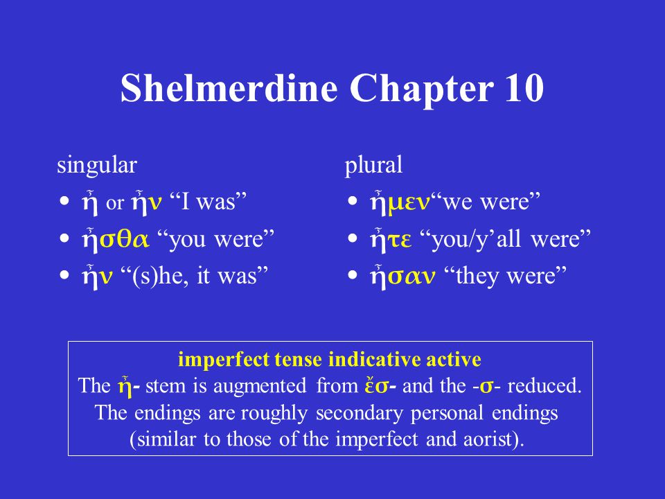 Shelmerdine Chapter 10 singular ἦ or ἦν I was ἦσθα you were ἦν (s)he, it was plural ἦμεν we were ἦτε you/y’all were ἦσαν they were imperfect tense indicative active The ἦ- stem is augmented from ἔσ- and the - σ - reduced.