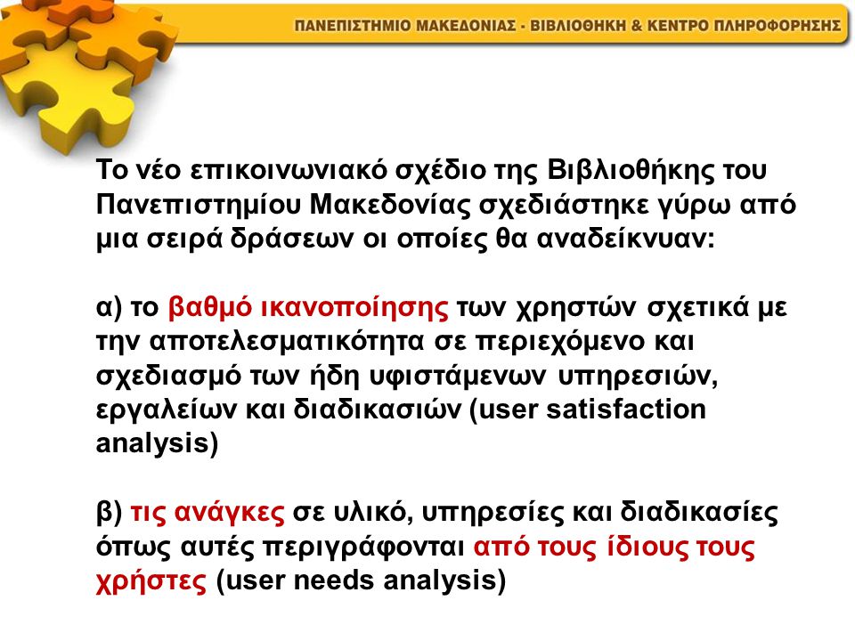 Το νέο επικοινωνιακό σχέδιο της Βιβλιοθήκης του Πανεπιστημίου Μακεδονίας σχεδιάστηκε γύρω από μια σειρά δράσεων οι οποίες θα αναδείκνυαν: α) το βαθμό ικανοποίησης των χρηστών σχετικά με την αποτελεσματικότητα σε περιεχόμενο και σχεδιασμό των ήδη υφιστάμενων υπηρεσιών, εργαλείων και διαδικασιών (user satisfaction analysis) β) τις ανάγκες σε υλικό, υπηρεσίες και διαδικασίες όπως αυτές περιγράφονται από τους ίδιους τους χρήστες (user needs analysis)