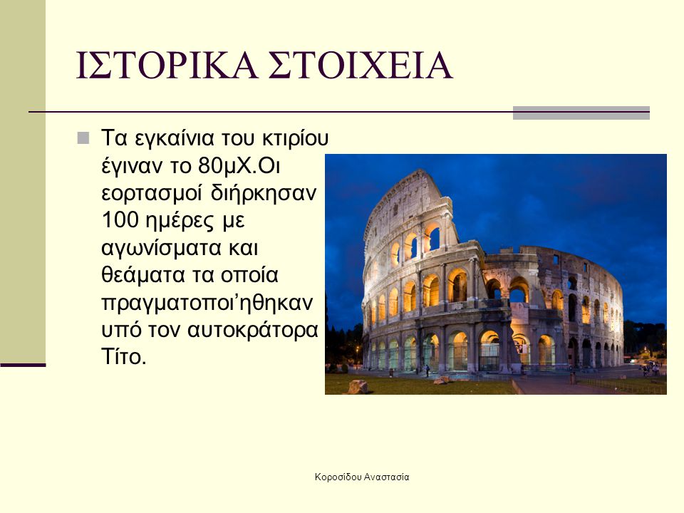 Κοροσίδου Αναστασία ΙΣΤΟΡΙΚΑ ΣΤΟΙΧΕΙΑ Τα εγκαίνια του κτιρίου έγιναν το 80μΧ.Οι εορτασμοί διήρκησαν 100 ημέρες με αγωνίσματα και θεάματα τα οποία πραγματοποι’ηθηκαν υπό τον αυτοκράτορα Τίτο.