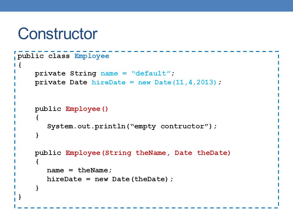 Constructor public class Employee { private String name = default ; private Date hireDate = new Date(11,4,2013) ; public Employee() { System.out.println( empty contructor ); } public Employee(String theName, Date theDate) { name = theName; hireDate = new Date(theDate); }