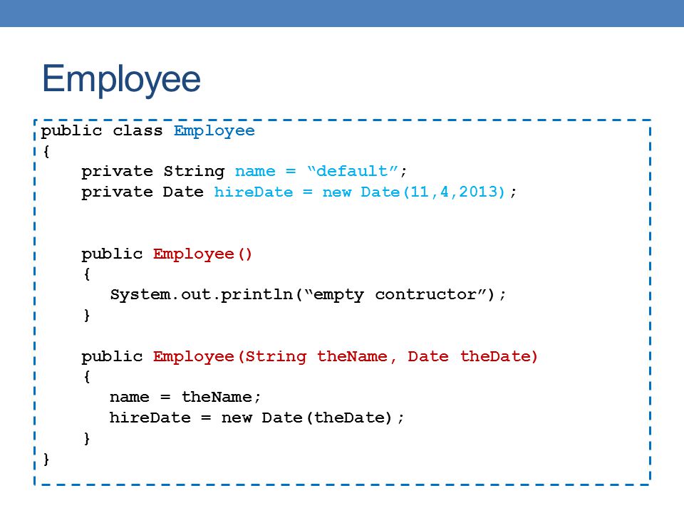 Employee public class Employee { private String name = default ; private Date hireDate = new Date(11,4,2013) ; public Employee() { System.out.println( empty contructor ); } public Employee(String theName, Date theDate) { name = theName; hireDate = new Date(theDate); }