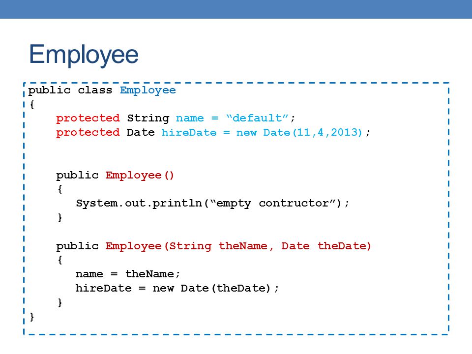 Employee public class Employee { protected String name = default ; protected Date hireDate = new Date(11,4,2013) ; public Employee() { System.out.println( empty contructor ); } public Employee(String theName, Date theDate) { name = theName; hireDate = new Date(theDate); }